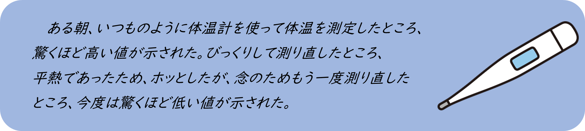 ある朝、いつものように体温計を使って体温を測定したところ、 驚くほど高い値が示された。びっくりして測り直したところ、 平熱であったため、ホッとしたが、念のためもう一度測り直した ところ、今度は驚くほど低い値が示された。