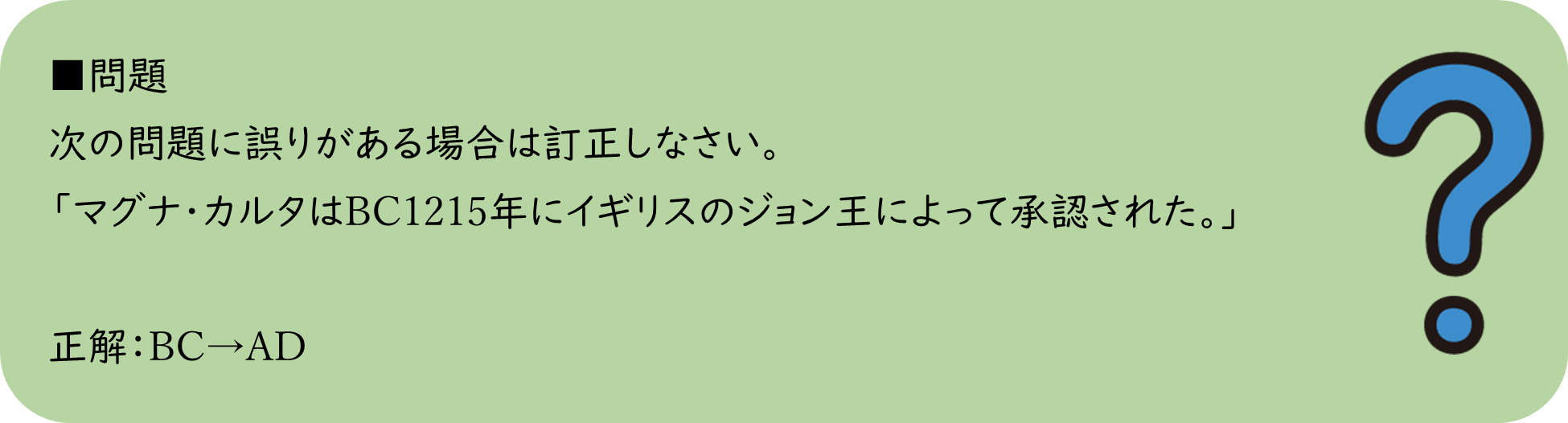 問題 次の問題に誤りがある場合は訂正しなさい。 「マグナ・カルタはBC1215年にイギリスのジョン王によって承認された。」  正解：BC→AD