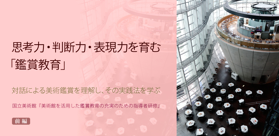 思考力・判断力・表現力を育む「鑑賞教育」～対話による美術鑑賞を理解し、その実践法を学ぶ ―国立美術館『美術館を活用した鑑賞教育の充実のための指導者研修』― 前編 