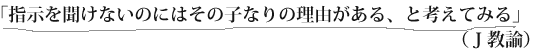 「指示を聞けないのにはその子なりの理由がある、と考えてみる」（Ｊ教諭）