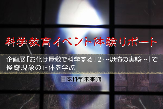 科学教育イベント体験リポート　企画展「お化け屋敷で科学する！ 2 ～恐怖の実験～」で怪奇現象の正体を学ぶ―日本科学未来館―