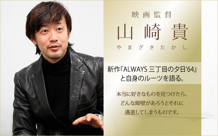 映画監督・山崎 貴　新作『ALWAYS 三丁目の夕日'64』と自身のルーツを語る。～本当に好きなものを見つけたら、どんな障壁があろうとそれに邁進してしまうものです。 